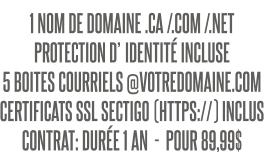 1 NOM DE DOMAINE .CA /.COM /.NET PROTECTION D’IDENTITÉ INCLUSE 5 BOITES COURRIELS @VOTREDOMAINE.COM CERTIFICATS SSL SECTIGO (HTTPS://) INCLUS CONTRAT: DURÉE 1 AN  -  POUR 89,99$