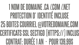 1 NOM DE DOMAINE .CA /.COM /.NET PROTECTION D’IDENTITÉ INCLUSE 25 BOITES COURRIEL @VOTREDOMAINE.COM CERTIFICATS SSL SECTIGO (HTTPS://) INCLUS CONTRAT: DURÉE 1 AN  -  POUR 139,99$